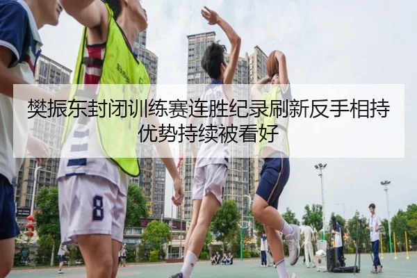 樊振东封闭训练赛连胜纪录刷新反手相持优势持续被看好